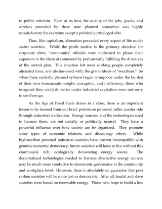 to public criticism. Even at its best, the quality of the jobs, goods, and
services provided by these state planned economies was highly
unsatisfactory for everyone except a politically privileged elite.
Thus, like capitalism, alienation pervaded every aspect of life under
statist societies. While the profit motive is the primary directive for
corporate elites, “communist” officials were motivated to please their
superiors in the chain of command by perfunctorily fulfilling the directives
of the central plan. This situation left most working people completely
alienated from, and disillusioned with, the grand ideals of “socialism.” So
when these centrally planned systems began to implode under the burden
of their own bureaucratic weight, corruption, and inefficiency, those who
imagined they could do better under industrial capitalism were not sorry
to see them go.
As the Age of Fossil Fuels draws to a close, there is an important
lesson to be learned from our brief, petroleum powered, roller coaster ride
through industrial civilization. Energy sources, and the technologies used
to harness them, are not socially or politically neutral. They have a
powerful influence over how society can be organized. They promote
some types of economic relations and discourage others. While
hydrocarbon powered industrial societies have proven incompatible with
genuine economic democracy, future societies will have to live without this
enormously rich, ecologically devastating energy source. The
decentralized technologies needed to harness alternative energy sources
may be much more conducive to democratic governance at the community
and workplace level. However, there is absolutely no guarantee that post
carbon societies will be more just or democratic. After all, feudal and slave
societies were based on renewable energy. Those who hope to build a less
 