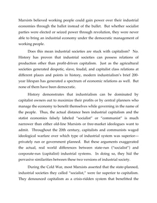 Marxists believed working people could gain power over their industrial
economies through the ballot instead of the bullet. But whether socialist
parties were elected or seized power through revolution, they were never
able to bring an industrial economy under the democratic management of
working people.
Does this mean industrial societies are stuck with capitalism? No.
History has proven that industrial societies can possess relations of
production other than profit-driven capitalism. Just as the agricultural
societies generated despotic, slave, feudal, and capitalist class relations at
different places and points in history, modern industrialism’s brief 200-
year lifespan has generated a spectrum of economic relations as well. But
none of them have been democratic.
History demonstrates that industrialism can be dominated by
capitalist owners out to maximize their profits or by central planners who
manage the economy to benefit themselves while governing in the name of
the people. Thus, the actual distance been industrial capitalism and the
statist economies falsely labeled “socialist” or “communist” is much
narrower than either old-line Marxists or free-market ideologues want to
admit. Throughout the 20th century, capitalists and communists waged
ideological warfare over which type of industrial system was superior—
privately run or government planned. But these arguments exaggerated
the actual, real world differences between state-run (“socialist”) and
corporate-run (capitalist) industrial systems. In doing so, they hid the
pervasive similarities between these two versions of industrial society.
During the Cold War, most Marxists asserted that the state-planned,
industrial societies they called “socialist,” were far superior to capitalism.
They denounced capitalism as a crisis-ridden system that benefitted the
 
