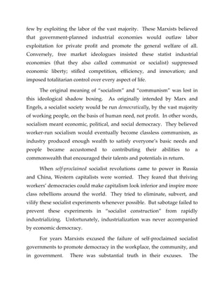 few by exploiting the labor of the vast majority. These Marxists believed
that government-planned industrial economies would outlaw labor
exploitation for private profit and promote the general welfare of all.
Conversely, free market ideologues insisted these statist industrial
economies (that they also called communist or socialist) suppressed
economic liberty; stifled competition, efficiency, and innovation; and
imposed totalitarian control over every aspect of life.
The original meaning of “socialism” and “communism” was lost in
this ideological shadow boxing. As originally intended by Marx and
Engels, a socialist society would be run democratically, by the vast majority
of working people, on the basis of human need, not profit. In other words,
socialism meant economic, political, and social democracy. They believed
worker-run socialism would eventually become classless communism, as
industry produced enough wealth to satisfy everyone’s basic needs and
people became accustomed to contributing their abilities to a
commonwealth that encouraged their talents and potentials in return.
When self-proclaimed socialist revolutions came to power in Russia
and China, Western capitalists were worried. They feared that thriving
workers’ democracies could make capitalism look inferior and inspire more
class rebellions around the world. They tried to eliminate, subvert, and
vilify these socialist experiments whenever possible. But sabotage failed to
prevent these experiments in “socialist construction” from rapidly
industrializing. Unfortunately, industrialization was never accompanied
by economic democracy.
For years Marxists excused the failure of self-proclaimed socialist
governments to promote democracy in the workplace, the community, and
in government. There was substantial truth in their excuses. The
 