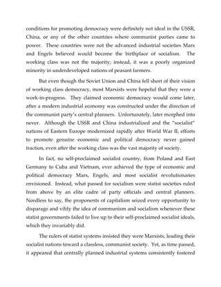conditions for promoting democracy were definitely not ideal in the USSR,
China, or any of the other countries where communist parties came to
power. These countries were not the advanced industrial societies Marx
and Engels believed would become the birthplace of socialism. The
working class was not the majority; instead, it was a poorly organized
minority in underdeveloped nations of peasant farmers.
But even though the Soviet Union and China fell short of their vision
of working class democracy, most Marxists were hopeful that they were a
work-in-progress. They claimed economic democracy would come later,
after a modern industrial economy was constructed under the direction of
the communist party’s central planners. Unfortunately, later morphed into
never. Although the USSR and China industrialized and the “socialist”
nations of Eastern Europe modernized rapidly after World War II, efforts
to promote genuine economic and political democracy never gained
traction, even after the working class was the vast majority of society.
In fact, no self-proclaimed socialist country, from Poland and East
Germany to Cuba and Vietnam, ever achieved the type of economic and
political democracy Marx, Engels, and most socialist revolutionaries
envisioned. Instead, what passed for socialism were statist societies ruled
from above by an elite cadre of party officials and central planners.
Needless to say, the proponents of capitalism seized every opportunity to
disparage and vilify the idea of communism and socialism whenever these
statist governments failed to live up to their self-proclaimed socialist ideals,
which they invariably did.
The rulers of statist systems insisted they were Marxists, leading their
socialist nations toward a classless, communist society. Yet, as time passed,
it appeared that centrally planned industrial systems consistently fostered
 