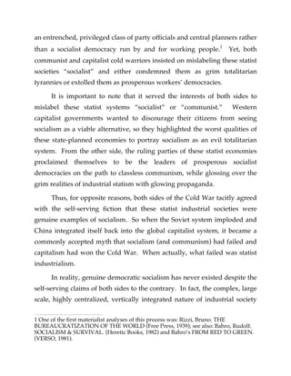 an entrenched, privileged class of party officials and central planners rather
than a socialist democracy run by and for working people.1
Yet, both
communist and capitalist cold warriors insisted on mislabeling these statist
societies “socialist” and either condemned them as grim totalitarian
tyrannies or extolled them as prosperous workers’ democracies.
It is important to note that it served the interests of both sides to
mislabel these statist systems “socialist” or “communist.” Western
capitalist governments wanted to discourage their citizens from seeing
socialism as a viable alternative, so they highlighted the worst qualities of
these state-planned economies to portray socialism as an evil totalitarian
system. From the other side, the ruling parties of these statist economies
proclaimed themselves to be the leaders of prosperous socialist
democracies on the path to classless communism, while glossing over the
grim realities of industrial statism with glowing propaganda.
Thus, for opposite reasons, both sides of the Cold War tacitly agreed
with the self-serving fiction that these statist industrial societies were
genuine examples of socialism. So when the Soviet system imploded and
China integrated itself back into the global capitalist system, it became a
commonly accepted myth that socialism (and communism) had failed and
capitalism had won the Cold War. When actually, what failed was statist
industrialism.
In reality, genuine democratic socialism has never existed despite the
self-serving claims of both sides to the contrary. In fact, the complex, large
scale, highly centralized, vertically integrated nature of industrial society
1 One of the first materialist analyses of this process was: Rizzi, Bruno. THE
BUREAUCRATIZATION OF THE WORLD (Free Press, 1939); see also: Bahro, Rudolf.
SOCIALISM & SURVIVAL. (Heretic Books, 1982) and Bahro’s FROM RED TO GREEN.
(VERSO, 1981).
 