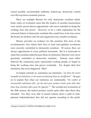 cannot possibly accommodate authentic, bottom-up, democratic control
over this top-down economic process.
There are multiple theories for why democratic socialism failed.
Some critics of revolution insist that the leaders of socialist insurrections
were merely power-driven opportunists who never intended to bring the
working class into power. However, to be a valid explanation for the
universal failure of democratic socialism this would have to be true across
the board, for all those who led and organized every socialist revolution.
History provides no evidence for the assertion that none of the
revolutionaries who risked their lives to lead anti-capitalist revolutions
were sincerely committed to democratic socialism. Of course, there are
always opportunists in every political movement. But it is inaccurate to
claim that socialism failed because these revolutionary Marxists were never
genuinely committed to democratic socialism. Instead, most either
believed the communist party represented working people or hoped to
bring the working class into power eventually. Yet, despite their best
intentions, this never happened. Why?
As Engels reminds us, sometimes our intentions, “are from the outset
incapable of realization, or the means of attaining them are insufficient.” He goes
on to explain that when our intentions are unattainable, “the conflict of
innumerable individual wills…for the most part, produce results quite other than
those they intended--often quite the opposite.”2
The socialist-led revolutions of
the 20th century did indeed produce results quite other than those they
intended. Yes, they were able to launch nations down a path of state-
planned industrialization that did not operate according to the profit-
2 Engels, Friedrich. LUDWIG FEUERBACH (1888): 47-51.
 