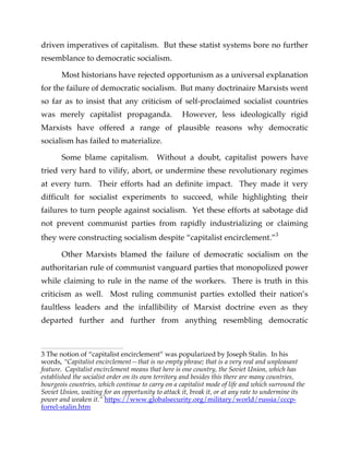 driven imperatives of capitalism. But these statist systems bore no further
resemblance to democratic socialism.
Most historians have rejected opportunism as a universal explanation
for the failure of democratic socialism. But many doctrinaire Marxists went
so far as to insist that any criticism of self-proclaimed socialist countries
was merely capitalist propaganda. However, less ideologically rigid
Marxists have offered a range of plausible reasons why democratic
socialism has failed to materialize.
Some blame capitalism. Without a doubt, capitalist powers have
tried very hard to vilify, abort, or undermine these revolutionary regimes
at every turn. Their efforts had an definite impact. They made it very
difficult for socialist experiments to succeed, while highlighting their
failures to turn people against socialism. Yet these efforts at sabotage did
not prevent communist parties from rapidly industrializing or claiming
they were constructing socialism despite “capitalist encirclement.”3
Other Marxists blamed the failure of democratic socialism on the
authoritarian rule of communist vanguard parties that monopolized power
while claiming to rule in the name of the workers. There is truth in this
criticism as well. Most ruling communist parties extolled their nation’s
faultless leaders and the infallibility of Marxist doctrine even as they
departed further and further from anything resembling democratic
3 The notion of “capitalist encirclement” was popularized by Joseph Stalin. In his
words, “Capitalist encirclement—that is no empty phrase; that is a very real and unpleasant
feature. Capitalist encirclement means that here is one country, the Soviet Union, which has
established the socialist order on its own territory and besides this there are many countries,
bourgeois countries, which continue to carry on a capitalist mode of life and which surround the
Soviet Union, waiting for an opportunity to attack it, break it, or at any rate to undermine its
power and weaken it.” https://www.globalsecurity.org/military/world/russia/cccp-
forrel-stalin.htm
 