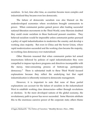 socialism. In fact, time after time, as countries became more complex and
industrialized they became even less democratic.
The failure of democratic socialism was also blamed on the
underdeveloped economies where revolutions brought communists to
power. When communist parties gained power after leading successful
national liberation movements in the Third World, some Marxists doubted
they could create socialism in these backward peasant countries. They
believed socialism would be impossible unless communist parties pursued
a policy of rapid industrialization to modernize the country and develop a
working class majority. But even in China and the Soviet Union, where
rapid modernization succeeded and the working class became the majority,
no working class democracy ever materialized.
Other Marxists reasoned that when communist parties led armed
insurrections followed by policies of rapid industrialization they were
compelled to impose top-down programs and directives incompatible with
the messy, time-consuming process of bottom-up, participatory
democracy.4
There is substantial truth to these Third World focused
explanations because they reflect the underlying fact that rapid
industrialization is inherently resistant to democratic management.
However, it is important to note that none of these partial
explanations can account for the failure of socialists in the industrialized
West to establish working class democracies—either through revolutions
or elections. In the more developed nations of the global economy, the
revolutionary path to power has never succeeded. Some Marxists attribute
this to the enormous coercive power of the corporate state; others blame
4 Fagen, Richard R. “The Politics of Transition,” Monthly Review. (Nov., 1986).
 