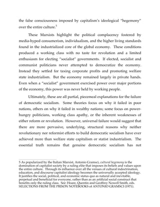 the false consciousness imposed by capitalism’s ideological “hegemony”
over the entire culture.5
These Marxists highlight the political complacency fostered by
media-hyped consumerism, individualism, and the higher living standards
found in the industrialized core of the global economy. These conditions
produced a working class with no taste for revolution and a limited
enthusiasm for electing “socialist” governments. If elected, socialist and
communist politicians never attempted to democratize the economy.
Instead they settled for taxing corporate profits and promoting welfare
state industrialism. But the economy remained largely in private hands.
Even when a “socialist” government exercised power over major portions
of the economy, this power was never held by working people.
Ultimately, these are all partial, piecemeal explanations for the failure
of democratic socialism. Some theories focus on why it failed in poor
nations, others on why it failed in wealthy nations; some focus on power-
hungry politicians, working class apathy, or the inherent weaknesses of
either reform or revolution. However, universal failure would suggest that
there are more pervasive, underlying, structural reasons why neither
revolutionary nor reformist efforts to build democratic socialism have ever
achieved more than welfare state capitalism or statist industrialism. The
essential truth remains that genuine democratic socialism has not
5 As popularized by the Italian Marxist, Antonio Gramsci, cultural hegemony is the
domination of capitalist society by a ruling elite that imposes its beliefs and values upon
the entire culture. Through its influence over all the venues of cultural indoctrination,
education, and discourse capitalist ideology becomes the universally accepted ideology.
It justifies the social, political, and economic status quo as natural and inevitable,
perpetual and beneficial for everyone, rather than as an artificial social construct that
benefits only the ruling class. See: Hoare, Quentin and Geoffrey Nowell Smith, eds.
SELECTIONS FROM THE PRISON NOTEBOOKS of ANTONIO GRAMSCI (1971).
 