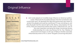 Original Influence
 John Locke played an incredibly large influence on American politics.
Locke influenced the foundational basis that the Constitution was
constructed upon. He devolved the idea that government was meant to
protect the people and could be overthrown if it was not doing so, and
that all people had the natural right to life, liberty, and property. On top
of this, there are several documents that Locke is well known for, one of
the most important one being the Essay Concerning Human
Understanding. He is also very famous for his Two Treatises of
Government and Essays on the Law of Nature. Another massively
influential document of his is Some Thoughts Concerning Education.
www.thejohnlockesociety.com
 