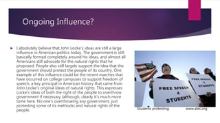 Ongoing Influence?
 I absolutely believe that John Locke’s ideas are still a large
influence in American politics today. The government is still
basically formed completely around his ideas, and almost all
Americans still advocate for the natural rights that he
proposed. People also still largely support the idea that the
government should protect the people of its country. One
example of this influence could be the recent marches that
have occurred on college campuses to support freedom of
speech, a key principal in American history that came from
John Locke’s original ideas of natural rights. This expresses
Locke’s ideas of both the right of the people to overthrow
government if necessary (although, clearly it’s much more
tame here. No one’s overthrowing any government, just
protesting some of its methods) and natural rights of the
people. Students protesting. www.alec.org
 