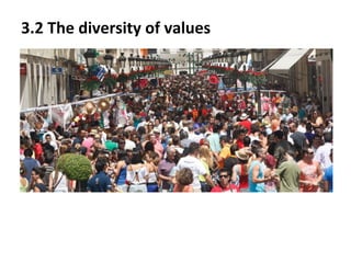 3.2 The diversity of values
The diversity of values is a phenomenon given in our actual
multicultural society. This diversity makes citizens learn that
there is a large variety of values depending on the ideals and the
opinions from each person. The diversity of values, as a
multicultural fact, reinforces the cohabitation in the society
nowadays and helps to learn to be tolerant and respect other
values, and not only that, but all the different ideologies that
humans have, such as religious beliefs, traditions…

 