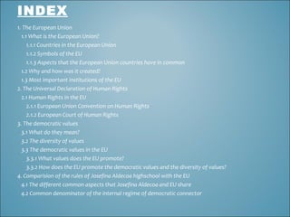 INDEX
1. The European Union
1.1 What is the European Union?
1.1.1 Countries in the European Union
1.1.2 Symbols of the EU
1.1.3 Aspects that the European Union countries have in common
1.2 Why and how was it created?
1.3 Most important institutions of the EU
2. The Universal Declaration of Human Rights
2.1 Human Rights in the EU
2.1.1 European Union Convention on Human Rights
2.1.2 European Court of Human Rights
3. The democratic values
3.1 What do they mean?
3.2 The diversity of values
3.3 The democratic values in the EU
3.3.1 What values does the EU promote?
3.3.2 How does the EU promote the democratic values and the diversity of values?
4. Comparision of the rules of Josefina Aldecoa highschool with the EU
4.1 The different common aspects that Josefina Aldecoa and EU share
4.2 Common denominator of the internal regime of democratic connector

 