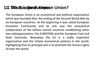 1.1 The European Union Union?
1. What is the European
The European Union is an economical and political organization
which was founded after the ending of the Second World War by
six European countries. At the beginning it was called European
Economic Community and its aim was the economical
colaboration of the before named countries establishing other
two suborganizations: the EURATOM and the European Coal and
Steel Comunity. Nowadays the EU is a really important
organization and the richest economical potency in the world,
highlighting that its principal aim is to promote the human rights
all over the world.

 