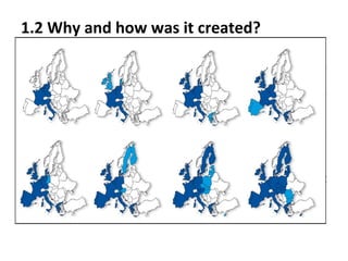 1.2 Why and how was it created?
In 1945 after the Second World War ended, some European
countries decided to cooperate with each other to prevent more
wars and to improve the development of the European
economy. In 1957, Germany, Italy, Belgium, Luxembourg, the
Netherlands and France signed the Treat of Rome and created
the European Economic Community. Some years later, in 1992,
the members of the European Economic Community signed the
Treat of Mastritch, with this the European Community changed
it's name to the European Union. From that moment and on,
more countries have joined the European Union until reaching
the formation of a Union of 28 countries as we know of today.

 