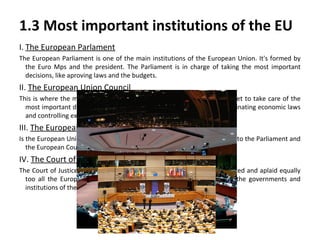 1.3 Most important institutions of the EU
I. The European Parlament
The European Parliament is one of the main institutions of the European Union. It's formed by
the Euro Mps and the president. The Parliament is in charge of taking the most important
decisions, like aproving laws and the budgets.

II. The European Union Council
This is where the ministers of each country from the European Union meet to take care of the
most important decisiones like aproving laws with the Parliament, coordinating economic laws
and controlling exterior politics.

III. The European Comitte
Is the European Union's government. They are in charge of proposing laws to the Parliament and
the European Council.

IV. The Court of Justice
The Court of Justice is in charge of guaranteeing that the laws are respected and aplaid equally
too all the European members. It also solves legal conflicts between the governments and
institutions of the EU.

 