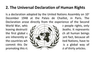 2. The Universal Declaration of Human Rights
Is a declaration adopted by the United Nations Assembly on 10 th
December 1948 at the Palais de Chaillot, in Paris. The
Declaration arose directly from the experience of the Second
World War, which vastly knocked down the people rights, only
leaving destruction, chaos, and millions of deaths. It represents
the first global expression of rights to which all human beings
are inherently entitled and this is an important fact, because all
the countries which are members of the United Nations, have to
commit this Declaration and doing that is a global way of
promoting this rights. The Declaration consist of thirty articles.

 
