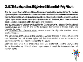 2.1.1The Human Court of Human Rights
2.1.2 European Rights in the Human Rights
2.1 European Union Convention on EU
The European Convention on Human Rights was established authority for the human
Court of Human Rights is the highest judicial on the 4th of November
rights and freedom Europe. It consists of an international court where everyone who
of 1950 by the European Council. It established a system of international proteccion of
has had their rights where people acquired the benefit of judicial control over of his
the Human Rights, violated is recognized by the Convention for the protection their
or her rights. This Convention isby treaty where the of the Union,the Council of Europe
rights. The Convention, ratified a all the members 47 states of established different
have promised to protectin Strasbourg: and freedoms.
control systems situated all human rights
Human freedom and rights established in the Convention, the Universal or sometimes
The Commission, in charge of studying the demands of the States, Declaration of
Human Rights from the UN and in the European Convention of Human Rights are
individual people.
basically the same.
The European Court of Human Rights, where, in the case of judicial solution, turn to
the Commission.
The Committee of Ministers of the Council of Europe, that are in charge of guarding
the European Court of Human Rights and their intervention is needed to obtain a
solution when the case hasn't been sent to the Court.
Each time there were more problems so there was a reformation in the Court, on the
1st of November og 1998 all these organizations formed the European Court of
Human Rights.

 