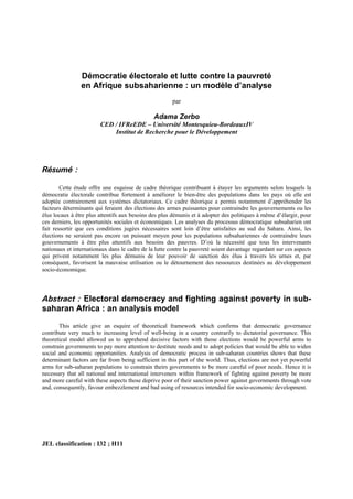 Démocratie électorale et lutte contre la pauvreté
en Afrique subsaharienne : un modèle d’analyse
par
Adama Zerbo
CED / IFReEDE – Université Montesquieu-BordeauxIV
Institut de Recherche pour le Développement
Résumé :
Cette étude offre une esquisse de cadre théorique contribuant à étayer les arguments selon lesquels la
démocratie électorale contribue fortement à améliorer le bien-être des populations dans les pays où elle est
adoptée contrairement aux systèmes dictatoriaux. Ce cadre théorique a permis notamment d’appréhender les
facteurs déterminants qui feraient des élections des armes puissantes pour contraindre les gouvernements ou les
élus locaux à être plus attentifs aux besoins des plus démunis et à adopter des politiques à même d’élargir, pour
ces derniers, les opportunités sociales et économiques. Les analyses du processus démocratique subsaharien ont
fait ressortir que ces conditions jugées nécessaires sont loin d’être satisfaites au sud du Sahara. Ainsi, les
élections ne seraient pas encore un puissant moyen pour les populations subsahariennes de contraindre leurs
gouvernements à être plus attentifs aux besoins des pauvres. D’où la nécessité que tous les intervenants
nationaux et internationaux dans le cadre de la lutte contre la pauvreté soient davantage regardant sur ces aspects
qui privent notamment les plus démunis de leur pouvoir de sanction des élus à travers les urnes et, par
conséquent, favorisent la mauvaise utilisation ou le détournement des ressources destinées au développement
socio-économique.
Abstract : Electoral democracy and fighting against poverty in sub-
saharan Africa : an analysis model
This article give an esquire of theoretical framework which confirms that democratic governance
contribute very much to increasing level of well-being in a country contrarily to dictatorial governance. This
theoretical model allowed us to apprehend decisive factors with those elections would be powerful arms to
constrain governments to pay more attention to destitute needs and to adopt policies that would be able to widen
social and economic opportunities. Analysis of democratic process in sub-saharan countries shows that these
determinant factors are far from being sufficient in this part of the world. Thus, elections are not yet powerful
arms for sub-saharan populations to constrain theirs governments to be more careful of poor needs. Hence it is
necessary that all national and international interveners within framework of fighting against poverty be more
and more careful with these aspects those deprive poor of their sanction power against governments through vote
and, consequently, favour embezzlement and bad using of resources intended for socio-economic development.
JEL classification : I32 ; H11
 