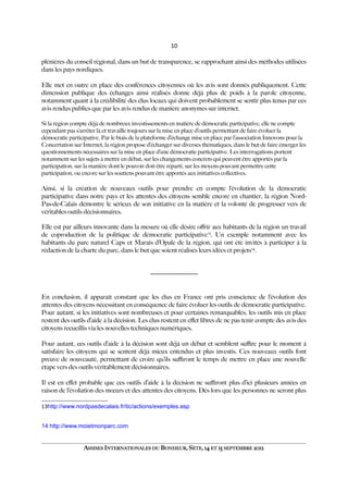10
plénières du conseil régional, dans un but de transparence, se rapprochant ainsi des méthodes utilisées
dans les pays nordiques.
Elle met en outre en place des conférences citoyennes où les avis sont donnés publiquement. Cette
dimension publique des échanges ainsi réalisés donne déjà plus de poids à la parole citoyenne,
notamment quant à la crédibilité des élus locaux qui doivent probablement se sentir plus tenus par ces
avis rendus publics que par les avis rendus de manière anonymes sur internet.
Si la région compte déjà de nombreux investissements en matière de démocratie participative, elle ne compte
cependant pas s’arrêter là et travaille toujours sur la mise en place d’outils permettant de faire évoluer la
démocratie participative. Par le biais de la plateforme d’échange mise en place par l’association Innovons pour la
Concertation sur Internet, la région propose d’échanger sur diverses thématiques, dans le but de faire émerger les
questionnements nécessaires sur la mise en place d’une démocratie participative. Les interrogations portent
notamment sur les sujets à mettre en débat, sur les changements concrets qui peuvent être apportés par la
participation, sur la manière dont le pouvoir doit être réparti, sur les moyens pouvant permettre cette
participation, ou encore sur les soutiens pouvant être apportés aux initiatives collectives.
Ainsi, si la création de nouveaux outils pour prendre en compte l’évolution de la démocratie
participative dans notre pays et les attentes des citoyens semble encore en chantier, la région Nord-
Pas-de-Calais démontre le sérieux de son initiative en la matière et la volonté de progresser vers de
véritables outils décisionnaires.
Elle est par ailleurs innovante dans la mesure où elle désire ofrir aux habitants de la région un travail
de coproduction de la politique de démocratie participative13
. Un exemple notamment avec les
habitants du parc naturel Caps et Marais d’Opale de la région, qui ont été invités à participer à la
rédaction de la charte du parc, dans le but que soient réalisés leurs idées et projets14
.
-----------------------------
En conclusion, il apparaît constant que les élus en France ont pris conscience de l’évolution des
attentes des citoyens nécessitant en conséquence de faire évoluer les outils de démocratie participative.
Pour autant, si les initiatives sont nombreuses et pour certaines remarquables, les outils mis en place
restent des outils d’aide à la décision. Les élus restent en efet libres de ne pas tenir compte des avis des
citoyens recueillis via les nouvelles techniques numériques.
Pour autant, ces outils d’aide à la décision sont déjà un début et semblent sufre pour le moment à
satisfaire les citoyens qui se sentent déjà mieux entendus et plus investis. Ces nouveaux outils font
preuve de nouveauté, permettant de croire qu’ils sufront le temps de mettre en place une nouvelle
étape vers des outils véritablement décisionnaires.
Il est en efet probable que ces outils d’aide à la décision ne sufront plus d’ici plusieurs années en
raison de l’évolution des mœurs et des attentes des citoyens. Dès lors que les personnes ne seront plus
13http://www.nordpasdecalais.fr/tic/actions/exemples.asp
14 http://www.moietmonparc.com
ASSISES INTERNATIONALES DU BONHEUR, SÈTE, 14 ET 15 SEPTEMBRE 2012
 