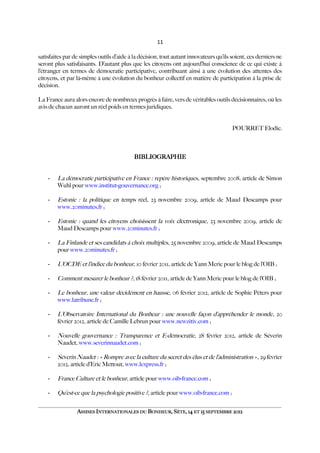 11
satisfaites par de simples outils d’aide à la décision, tout autant innovateurs qu’ils soient, ces derniers ne
seront plus satisfaisants. D’autant plus que les citoyens ont aujourd’hui conscience de ce qui existe à
l’étranger en termes de démocratie participative, contribuant ainsi à une évolution des attentes des
citoyens, et par là-même à une évolution du bonheur collectif en matière de participation à la prise de
décision.
La France aura alors encore de nombreux progrès à faire, vers de véritables outils décisionnaires, où les
avis de chacun auront un réel poids en termes juridiques.
POURRET Elodie.
BIBLIOGRAPHIE
- La démocratie participative en France : repère historiques, septembre 2008, article de Simon
Wuhl pour www.institut-gouvernance.org ;
- Estonie : la politique en temps réel, 23 novembre 2009, article de Maud Descamps pour
www.20minutes.fr ;
- Estonie : quand les citoyens choisissent la voix électronique, 23 novembre 2009, article de
Maud Descamps pour www.20minutes.fr ;
- La Finlande et ses candidats à choix multiples, 25 novembre 2009, article de Maud Descamps
pour www.20minutes.fr ;
- L’OCDE et l’indice du bonheur, 10 février 2011, article de Yann Meric pour le blog de l’OIB ;
- Comment mesurer le bonheur ?, 18 février 2011, article de Yann Meric pour le blog de l’OIB ;
- Le bonheur, une valeur décidément en hausse, 06 février 2012, article de Sophie Péters pour
www.latribune.fr ;
- L’Observatoire International du Bonheur : une nouvelle façon d’appréhender le monde, 20
février 2012, article de Camille Lebrun pour www.newzitiv.com ;
- Nouvelle gouvernance : Transparence et E-démocratie, 28 février 2012, article de Séverin
Naudet, www.severinnaudet.com ;
- Séverin Naudet : « Rompre avec la culture du secret des élus et de l’administration », 29 février
2012, article d’Eric Mettout, www.lexpress.fr ;
- France Culture et le bonheur, article pour www.oib-france.com ;
- Qu’est-ce que la psychologie positive ?, article pour www.oib-france.com ;
ASSISES INTERNATIONALES DU BONHEUR, SÈTE, 14 ET 15 SEPTEMBRE 2012
 