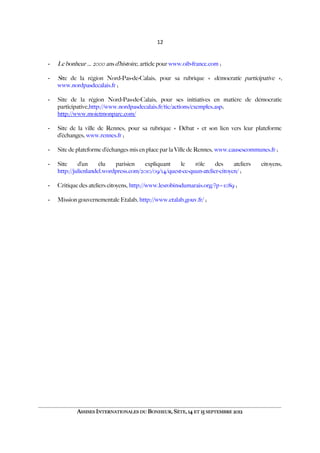 12
- Le bonheur … 2000 ans d’histoire, article pour www.oib-france.com ;
- Site de la région Nord-Pas-de-Calais, pour sa rubrique « démocratie participative »,
www.nordpasdecalais.fr ;
- Site de la région Nord-Pas-de-Calais, pour ses initiatives en matière de démocratie
participative,http://www.nordpasdecalais.fr/tic/actions/exemples.asp;
http://www.moietmonparc.com/
- Site de la ville de Rennes, pour sa rubrique « Débat » et son lien vers leur plateforme
d’échanges, www.rennes.fr ;
- Site de plateforme d’échanges mis en place par la Ville de Rennes, www.causescommunes.fr ;
- Site d’un élu parisien expliquant le rôle des ateliers citoyens,
http://julienlandel.wordpress.com/2010/09/14/quest-ce-quun-atelier-citoyen/ ;
- Critique des ateliers citoyens, http://www.lesrobinsdumarais.org/?p=1089 ;
- Mission gouvernementale Etalab, http://www.etalab.gouv.fr/ ;
ASSISES INTERNATIONALES DU BONHEUR, SÈTE, 14 ET 15 SEPTEMBRE 2012
 