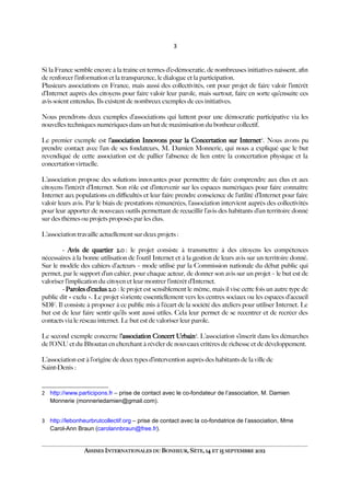 3
Si la France semble encore à la traîne en termes d’e-démocratie, de nombreuses initiatives naissent, afn
de renforcer l’information et la transparence, le dialogue et la participation.
Plusieurs associations en France, mais aussi des collectivités, ont pour projet de faire valoir l’intérêt
d’Internet auprès des citoyens pour faire valoir leur parole, mais surtout, faire en sorte qu’ensuite ces
avis soient entendus. Ils existent de nombreux exemples de ces initiatives.
Nous prendrons deux exemples d’associations qui luttent pour une démocratie participative via les
nouvelles techniques numériques dans un but de maximisation du bonheur collectif.
Le premier exemple est l’association Innovons pour la Concertation sur Internet2
. Nous avons pu
prendre contact avec l’un de ses fondateurs, M. Damien Monnerie, qui nous a expliqué que le but
revendiqué de cette association est de pallier l’absence de lien entre la concertation physique et la
concertation virtuelle.
L’association propose des solutions innovantes pour permettre de faire comprendre aux élus et aux
citoyens l’intérêt d’Internet. Son rôle est d’intervenir sur les espaces numériques pour faire connaître
Internet aux populations en difcultés et leur faire prendre conscience de l’utilité d’Internet pour faire
valoir leurs avis. Par le biais de prestations rémunérées, l’association intervient auprès des collectivités
pour leur apporter de nouveaux outils permettant de recueillir l’avis des habitants d’un territoire donné
sur des thèmes ou projets proposés par les élus.
L’association travaille actuellement sur deux projets :
- Avis de quartier 2.0 : le projet consiste à transmettre à des citoyens les compétences
nécessaires à la bonne utilisation de l’outil Internet et à la gestion de leurs avis sur un territoire donné.
Sur le modèle des cahiers d’acteurs – mode utilisé par la Commission nationale du débat public qui
permet, par le support d’un cahier, pour chaque acteur, de donner son avis sur un projet – le but est de
valoriser l’implication du citoyen et leur montrer l’intérêt d’Internet.
- Paroles d’exclus 2.0 : le projet est sensiblement le même, mais il vise cette fois un autre type de
public dit « exclu ». Le projet s’oriente essentiellement vers les centres sociaux ou les espaces d’accueil
SDF. Il consiste à proposer à ce public mis à l’écart de la société des ateliers pour utiliser Internet. Le
but est de leur faire sentir qu’ils sont aussi utiles. Cela leur permet de se recentrer et de recréer des
contacts via le réseau internet. Le but est de valoriser leur parole.
Le second exemple concerne l’association Concert Urbain3
. L’association s’inscrit dans les démarches
de l’ONU et du Bhoutan en cherchant à révéler de nouveaux critères de richesse et de développement.
L’association est à l’origine de deux types d’intervention auprès des habitants de la ville de
Saint-Denis :
2 http://www.participons.fr – prise de contact avec le co-fondateur de l’association, M. Damien
Monnerie (monneriedamien@gmail.com).
3 http://lebonheurbrutcollectif.org – prise de contact avec la co-fondatrice de l’association, Mme
Carol-Ann Braun (carolannbraun@free.fr).
ASSISES INTERNATIONALES DU BONHEUR, SÈTE, 14 ET 15 SEPTEMBRE 2012
 