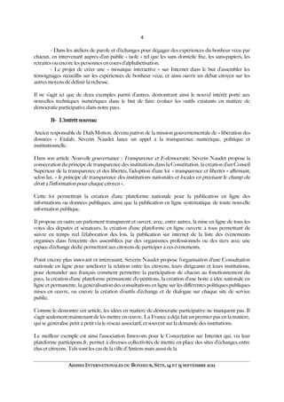 4
- Dans les ateliers de parole et d’échanges pour dégager des expériences du bonheur vécu par
chacun, en intervenant auprès d’un public « isolé » tel que les sans domicile fxe, les sans-papiers, les
retraités ou encore les personnes en cours d’alphabétisation.
- Le projet de créer une « mosaïque interactive » sur Internet dans le but d’assembler les
témoignages recueillis sur les expériences de bonheur vécu, et ainsi ouvrir un débat citoyen sur les
autres moyens de défnir la richesse.
Il ne s’agit ici que de deux exemples parmi d’autres, démontrant ainsi le nouvel intérêt porté aux
nouvelles techniques numériques dans le but de faire évoluer les outils existants en matière de
démocratie participative dans notre pays.
B- L’intérêt nouveau
Ancien responsable de DailyMotion, devenu patron de la mission gouvernementale de « libération des
données » Etalab, Séverin Naudet lance un appel à la transparence numérique, politique et
institutionnelle.
Dans son article Nouvelle gouvernance : Transparence et E-démocratie, Séverin Naudet propose la
consécration du principe de transparence des institutions dans la Constitution, la création d’un Conseil
Supérieur de la transparence et des libertés, l’adoption d’une loi « transparence et libertés » afrmant,
selon lui, « le principe de transparence des institutions nationales et locales en précisant le champ du
droit à l’information pour chaque citoyen ».
Cette loi permettrait la création d’une plateforme nationale pour la publication en ligne des
informations ou données publiques, ainsi que la publication en ligne systématique de toute nouvelle
information publique.
Il propose en outre un parlement transparent et ouvert, avec, entre autres, la mise en ligne de tous les
votes des députés et sénateurs, la création d’une plateforme en ligne ouverte à tous permettant de
suivre en temps réel l’élaboration des lois, la publication sur internet de la liste des évènements
organisés dans l’enceinte des assemblées par des organismes professionnels ou des tiers avec une
espace d’échange dédié permettant aux citoyens de participer à ces évènements.
Point encore plus innovant et intéressant, Séverin Naudet propose l’organisation d’une Consultation
nationale en ligne pour améliorer la relation entre les citoyens, leurs dirigeants et leurs institutions,
pour demander aux français comment permettre la participation de chacun au fonctionnement du
pays, la création d’une plateforme permanente d’e-pétitions, la création d’une boîte à idée nationale en
ligne et permanente, la généralisation des consultations en ligne sur les diférentes politiques publiques
mises en œuvre, ou encore la création d’outils d’échange et de dialogue sur chaque site de service
public.
Comme le démontre cet article, les idées en matière de démocratie participative ne manquent pas. Il
s’agit seulement maintenant de les mettre en œuvre. La France a déjà fait un premier pas en la matière,
qui se généralise petit à petit via le réseau associatif, et souvent sur la demande des institutions.
Le meilleur exemple est ainsi l’association Innovons pour le Concertation sur Internet qui, via leur
plateforme participons.fr, permet à diverses collectivités de mettre en place des sites d’échanges entre
élus et citoyens. Tels sont les cas de la ville d’Amiens mais aussi de la
ASSISES INTERNATIONALES DU BONHEUR, SÈTE, 14 ET 15 SEPTEMBRE 2012
 