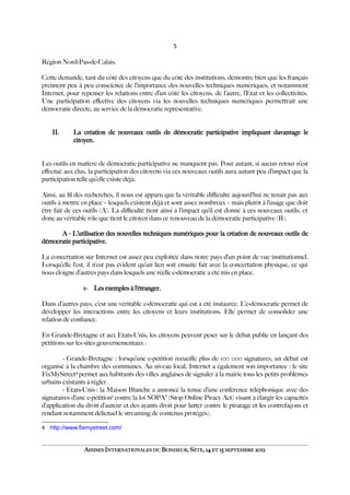 5
Région Nord-Pas-de-Calais.
Cette demande, tant du côté des citoyens que du côté des institutions, démontre bien que les français
prennent peu à peu conscience de l’importance des nouvelles techniques numériques, et notamment
Internet, pour repenser les relations entre d’un côté les citoyens, de l’autre, l’Etat et les collectivités.
Une participation efective des citoyens via les nouvelles techniques numériques permettrait une
démocratie directe, au service de la démocratie représentative.
II. La création de nouveaux outils de démocratie participative impliquant davantage le
citoyen.
Les outils en matière de démocratie participative ne manquent pas. Pour autant, si aucun retour n’est
efectué aux élus, la participation des citoyens via ces nouveaux outils aura autant peu d’impact que la
participation telle qu’elle existe déjà.
Ainsi, au fl des recherches, il nous est apparu que la véritable difculté aujourd’hui ne tenait pas aux
outils à mettre en place – lesquels existent déjà et sont assez nombreux – mais plutôt à l’usage que doit
être fait de ces outils (A). La difculté tient ainsi à l’impact qu’il est donné à ces nouveaux outils, et
donc au véritable rôle que tient le citoyen dans ce renouveau de la démocratie participative (B).
A - L’utilisation des nouvelles techniques numériques pour la création de nouveaux outils de
démocratie participative.
La concertation sur Internet est assez peu exploitée dans notre pays d’un point de vue institutionnel.
Lorsqu’elle l’est, il n’est pas évident qu’un lien soit ensuite fait avec la concertation physique, ce qui
nous éloigne d’autres pays dans lesquels une réelle e-démocratie a été mis en place.
1- Les exemples à l’étranger.
Dans d’autres pays, c’est une véritable e-démocratie qui est a été instaurée. L’e-démocratie permet de
développer les interactions entre les citoyens et leurs institutions. Elle permet de consolider une
relation de confance.
En Grande-Bretagne et aux Etats-Unis, les citoyens peuvent peser sur le débat public en lançant des
pétitions sur les sites gouvernementaux :
- Grande-Bretagne : lorsqu’une e-pétition recueille plus de 100 000 signatures, un débat est
organisé à la chambre des communes. Au niveau local, Internet a également son importance : le site
FixMyStreet4
permet aux habitants des villes anglaises de signaler à la mairie tous les petits problèmes
urbains existants à régler.
- Etats-Unis : la Maison Blanche a annoncé la tenue d’une conférence téléphonique avec des
signataires d’une e-pétition5
contre la loi SOPA6
(Stop Online Piracy Act) visant à élargir les capacités
d’application du droit d’auteur et des ayants droit pour lutter contre le piratage et les contrefaçons et
rendant notamment délictuel le streaming de contenus protégés).
4 http://www.fixmystreet.com/
ASSISES INTERNATIONALES DU BONHEUR, SÈTE, 14 ET 15 SEPTEMBRE 2012
 