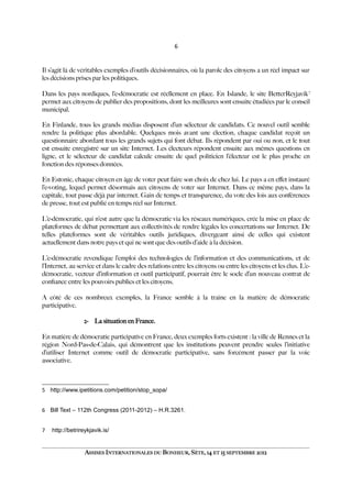 6
Il s’agit là de véritables exemples d’outils décisionnaires, où la parole des citoyens a un réel impact sur
les décisions prises par les politiques.
Dans les pays nordiques, l’e-démocratie est réellement en place. En Islande, le site BetterReyjavik7
permet aux citoyens de publier des propositions, dont les meilleures sont ensuite étudiées par le conseil
municipal.
En Finlande, tous les grands médias disposent d’un sélecteur de candidats. Ce nouvel outil semble
rendre la politique plus abordable. Quelques mois avant une élection, chaque candidat reçoit un
questionnaire abordant tous les grands sujets qui font débat. Ils répondent par oui ou non, et le tout
est ensuite enregistré sur un site Internet. Les électeurs répondent ensuite aux mêmes questions en
ligne, et le sélecteur de candidat calcule ensuite de quel politicien l’électeur est le plus proche en
fonction des réponses données.
En Estonie, chaque citoyen en âge de voter peut faire son choix de chez lui. Le pays a en efet instauré
l’e-voting, lequel permet désormais aux citoyens de voter sur Internet. Dans ce même pays, dans la
capitale, tout passe déjà par internet. Gain de temps et transparence, du vote des lois aux conférences
de presse, tout est publié en temps réel sur Internet.
L’e-démocratie, qui n’est autre que la démocratie via les réseaux numériques, crée la mise en place de
plateformes de débat permettant aux collectivités de rendre légales les concertations sur Internet. De
telles plateformes sont de véritables outils juridiques, divergeant ainsi de celles qui existent
actuellement dans notre pays et qui ne sont que des outils d’aide à la décision.
L’e-démocratie revendique l’emploi des technologies de l’information et des communications, et de
l’Internet, au service et dans le cadre des relations entre les citoyens ou entre les citoyens et les élus. L’e-
démocratie, vecteur d’information et outil participatif, pourrait être le socle d’un nouveau contrat de
confance entre les pouvoirs publics et les citoyens.
A côté de ces nombreux exemples, la France semble à la traîne en la matière de démocratie
participative.
2- La situation en France.
En matière de démocratie participative en France, deux exemples forts existent : la ville de Rennes et la
région Nord-Pas-de-Calais, qui démontrent que les institutions peuvent prendre seules l’initiative
d’utiliser Internet comme outil de démocratie participative, sans forcément passer par la voie
associative.
5 http://www.ipetitions.com/petition/stop_sopa/
6 Bill Text – 112th Congress (2011-2012) – H.R.3261.
7 .
http://betrireykjavik.is/
ASSISES INTERNATIONALES DU BONHEUR, SÈTE, 14 ET 15 SEPTEMBRE 2012
 