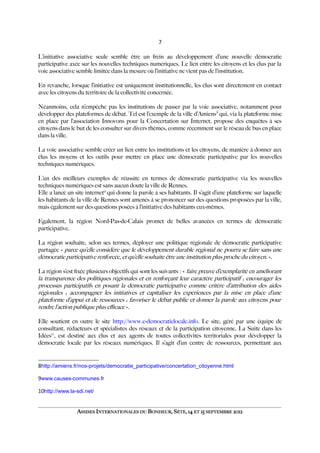 7
L’initiative associative seule semble être un frein au développement d’une nouvelle démocratie
participative axée sur les nouvelles techniques numériques. Le lien entre les citoyens et les élus par la
voie associative semble limitée dans la mesure où l’initiative ne vient pas de l’institution.
En revanche, lorsque l’initiative est uniquement institutionnelle, les élus sont directement en contact
avec les citoyens du territoire de la collectivité concernée.
Néanmoins, cela n’empêche pas les institutions de passer par la voie associative, notamment pour
développer des plateformes de débat. Tel est l’exemple de la ville d’Amiens8
qui, via la plateforme mise
en place par l’association Innovons pour la Concertation sur Internet, propose des enquêtes à ses
citoyens dans le but de les consulter sur divers thèmes, comme récemment sur le réseau de bus en place
dans la ville.
La voie associative semble créer un lien entre les institutions et les citoyens, de manière à donner aux
élus les moyens et les outils pour mettre en place une démocratie participative par les nouvelles
techniques numériques.
L’un des meilleurs exemples de réussite en termes de démocratie participative via les nouvelles
techniques numériques est sans aucun doute la ville de Rennes.
Elle a lancé un site internet9
qui donne la parole à ses habitants. Il s’agit d’une plateforme sur laquelle
les habitants de la ville de Rennes sont amenés à se prononcer sur des questions proposées par la ville,
mais également sur des questions posées à l’initiative des habitants eux-mêmes.
Egalement, la région Nord-Pas-de-Calais promet de belles avancées en termes de démocratie
participative.
La région souhaite, selon ses termes, déployer une politique régionale de démocratie participative
partagée « parce qu’elle considère que le développement durable régional ne pourra se faire sans une
démocratie participative renforcée, et qu’elle souhaite être une institution plus proche du citoyen. ».
La région s’est fxée plusieurs objectifs qui sont les suivants : « faire preuve d’exemplarité en améliorant
la transparence des politiques régionales et en renforçant leur caractère participatif ; encourager les
processus participatifs en posant la démocratie participative comme critère d’attribution des aides
régionales ; accompagner les initiatives et capitaliser les expériences par la mise en place d’une
plateforme d’appui et de ressources ; favoriser le débat public et donner la parole aux citoyens pour
rendre l’action publique plus efcace ».
Elle soutient en outre le site http://www.e-democratielocale.info. Le site, géré par une équipe de
consultant, rédacteurs et spécialistes des réseaux et de la participation citoyenne, La Suite dans les
Idées10
, est destiné aux élus et aux agents de toutes collectivités territoriales pour développer la
démocratie locale par les réseaux numériques. Il s’agit d’un centre de ressources, permettant aux
8http://amiens.fr/nos-projets/democratie_participative/concertation_citoyenne.html
9www.causes-communes.fr
10http://www.la-sdi.net/
ASSISES INTERNATIONALES DU BONHEUR, SÈTE, 14 ET 15 SEPTEMBRE 2012
 