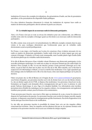 8
institutions d’y trouver des exemples de réalisations, des présentations d’outils, une liste de prestataires
spécialisés, et des présentations des dispositifs d’aides publiques.
Ces deux initiatives françaises démontrent la volonté des institutions de repenser leurs outils en
matière de démocratie participative afn de redonner la parole aux citoyens.
B - Le véritable impact de ces nouveaux outils de démocratie participative.
Ainsi, si la France n’est pas en reste au niveau des initiatives pour une e-démocratie, une diférence
notable existe entre les exemples à l’étranger quant au rôle donné à ces nouveaux outils de démocratie
participative.
En efet, comme nous avons pu le voir précédemment, les diférents exemples existants dans les pays
voisins et les pays nordiques démontrent que l’e-démocratie passe par de véritables outils
décisionnaires ayant un poids juridiquement.
En France, si une étape a été franchie par la prise de conscience d’une évolution nécessaire de nos
outils en matière de démocratie participative, lesdits outils n’ont pas le même impact que ceux qui
existent à l’étranger. L’initiative en France reste remarquable, mais il semble plutôt s’agir d’outils d’aide
à la décision plutôt que de véritables outils décisionnaires.
Si la ville de Rennes fait preuve d’une véritable volonté d’instaurer une démocratie participative via les
nouvelles techniques numériques, les outils mis en place ne sont pour l’instant que des outils d’aide à la
décision. Pour exemple, la ville, via son site internet, permet à toute personne d’interagir sur le site-
même, ou par le biais de chats mis en place avec les élus de la ville. Bien entendu, ceci se fait dans le
respect de la loi informatique et liberté, et sous le contrôle d’un modérateur. Il ne s’agit cependant que
d’un échange entre les habitants de la ville et les élus locaux, donc sans impact juridique sur la prise de
décision.
Outre son propre site, la ville de Rennes est à l’origine du site www.causes-communes.fr qui propose,
sous formes d’enquêtes, aux personnes inscrites sur le site de donner leurs avis sur des thèmes donnés.
Le site est déclaré auprès de la CNIL et dispose d’un modérateur. Les personnes s’inscrivent via des
formulaires sur lesquels sont demandés divers renseignements tels que le nom, le prénom, le code
postal, l’adresse électronique, le sexe, l’âge et la situation familiale. Les informations ainsi récoltées
permettent alors d’établir des statistiques sur les enquêtes réalisées ; les renseignements sont également
réutilisés pour prendre contact, pour les forums et les commentaires.
Toute personne peut s’inscrire, sous réserve d’être âgée au minimum de 13 ans, et pour les mineurs de
disposer de l’autorisation des parents. Les personnes inscrites sont averties de chaque nouvelle enquête
proposée, et disposent concernant les renseignements qu’elles fournissent, d’un droit d’opposition et de
retrait ainsi que d’un droit d’accès et de rectifcation.
Le site ofre aux personnes inscrites la possibilité de donner leurs avis sur des enquêtes ciblées
concernant leur territoire. Ainsi, les enquêtes ont lieu plusieurs fois par an, les réponses données sont
anonymes et les personnes inscrites ont un accès aux résultats de chaque enquête.
ASSISES INTERNATIONALES DU BONHEUR, SÈTE, 14 ET 15 SEPTEMBRE 2012
 