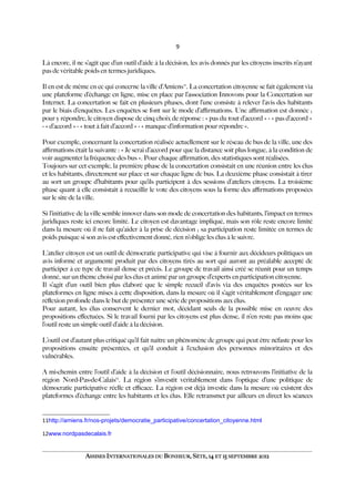 9
Là encore, il ne s’agit que d’un outil d’aide à la décision, les avis donnés par les citoyens inscrits n’ayant
pas de véritable poids en termes juridiques.
Il en est de même en ce qui concerne la ville d’Amiens11
. La concertation citoyenne se fait également via
une plateforme d’échange en ligne, mise en place par l’association Innovons pour la Concertation sur
Internet. La concertation se fait en plusieurs phases, dont l’une consiste à relever l’avis des habitants
par le biais d’enquêtes. Les enquêtes se font sur le mode d’afrmations. Une afrmation est donnée ;
pour y répondre, le citoyen dispose de cinq choix de réponse : « pas du tout d’accord » - « pas d’accord »
- « d’accord » - « tout à fait d’accord » - « manque d’information pour répondre ».
Pour exemple, concernant la concertation réalisée actuellement sur le réseau de bus de la ville, une des
afrmations était la suivante : « Je serai d’accord pour que la distance soit plus longue, à la condition de
voir augmenter la fréquence des bus ». Pour chaque afrmation, des statistiques sont réalisées.
Toujours sur cet exemple, la première phase de la concertation consistait en une réunion entre les élus
et les habitants, directement sur place et sur chaque ligne de bus. La deuxième phase consistait à tirer
au sort un groupe d’habitants pour qu’ils participent à des sessions d’ateliers citoyens. La troisième
phase quant à elle consistait à recueillir le vote des citoyens sous la forme des afrmations proposées
sur le site de la ville.
Si l’initiative de la ville semble innover dans son mode de concertation des habitants, l’impact en termes
juridiques reste ici encore limité. Le citoyen est davantage impliqué, mais son rôle reste encore limité
dans la mesure où il ne fait qu’aider à la prise de décision ; sa participation reste limitée en termes de
poids puisque si son avis est efectivement donné, rien n’oblige les élus à le suivre.
L’atelier citoyen est un outil de démocratie participative qui vise à fournir aux décideurs politiques un
avis informé et argumenté produit par des citoyens tirés au sort qui auront au préalable accepté de
participer à ce type de travail dense et précis. Le groupe de travail ainsi créé se réunit pour un temps
donné, sur un thème choisi par les élus et animé par un groupe d’experts en participation citoyenne.
Il s’agit d’un outil bien plus élaboré que le simple recueil d’avis via des enquêtes postées sur les
plateformes en ligne mises à cette disposition, dans la mesure où il s’agit véritablement d’engager une
réflexion profonde dans le but de présenter une série de propositions aux élus.
Pour autant, les élus conservent le dernier mot, décidant seuls de la possible mise en œuvre des
propositions efectuées. Si le travail fourni par les citoyens est plus dense, il n’en reste pas moins que
l’outil reste un simple outil d’aide à la décision.
L’outil est d’autant plus critiqué qu’il fait naître un phénomène de groupe qui peut être néfaste pour les
propositions ensuite présentées, et qu’il conduit à l’exclusion des personnes minoritaires et des
vulnérables.
A mi-chemin entre l’outil d’aide à la décision et l’outil décisionnaire, nous retrouvons l’initiative de la
région Nord-Pas-de-Calais12
. La région s’investit véritablement dans l’optique d’une politique de
démocratie participative réelle et efcace. La région est déjà investie dans la mesure où existent des
plateformes d’échange entre les habitants et les élus. Elle retransmet par ailleurs en direct les séances
11http://amiens.fr/nos-projets/democratie_participative/concertation_citoyenne.html
12www.nordpasdecalais.fr
ASSISES INTERNATIONALES DU BONHEUR, SÈTE, 14 ET 15 SEPTEMBRE 2012
 