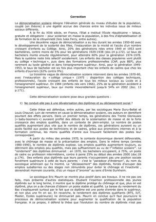 Correction

La démocratisation scolaire désigne l'élévation générale du niveau d'études de la population,
couplé (en théorie) à une égalité accrue des chances entre les individus issus de milieux
sociaux différents.
            A la fin du XIXè siècle, en France, l'Etat a institué l'Ecole républicaine – laïque,
gratuite et obligatoire – pour scolariser en masse la population, à des fins d'alphabétisation et
de formation de la citoyenneté (lois Jules Ferry, entre autres).
            Une deuxième vague de démocratisation a eu lieu durant les années 1950-60 avec
le développement de la scolarité des filles, l'instauration de la mixité et l'accès d'un nombre
croissant d'enfants au Collège. Ainsi, 20% des générations nées entre 1949 et 1953 sont
bachelières, contre moins de 5% pour les générations 1929-1938 (doc.14 p.172). Le taux de
bacheliers monte ensuite régulièrement, pour atteindre 60% pour la génération 1974-1978.
Mais le système reste très sélectif socialement. Les enfants des classes populaires vont plutôt
au collège « technique », puis dans des formations professionnelles (CAP, puis BEP), plus
rarement au lycée général et dans l'enseignement supérieur. Ainsi, pour la génération 1949-
1953, le taux de bachelier est six fois plus important chez les enfants de cadres que chez les
enfants d'ouvriers (62% contre 9%).
            La troisième vague de démocratisation scolaire intervient dans les années 1970-80,
avec l'instauration du « collège unique » (1975 : disparition des collèges techniques,
professionnels), l'accès croissant des enfants de tous les milieux sociaux au Lycée et à
l'enseignement supérieur. En 1984 (enfants nés vers 1966), 25% de la génération accèdent à
l'enseignement supérieur, taux qui monte inexorablement jusqu'à 54% en 2002 (doc. 13
p.171).

           Cette démocratisation scolaire pose deux grandes questions :

   1) Ne conduit-elle pas à une dévalorisation des diplômes et au déclassement social ?

            Cette thèse est défendue, entre autres, par les sociologues Marie Duru-Bellat et
Louis Chauvel. Loin de remettre en cause la démocratisation scolaire, ces auteurs en identifient
pourtant des effets pervers. Dans un premier temps, les générations des Trente Glorieuses
(« baby-boomers ») auraient profité des débuts de la scolarisation de masse et de la forte
croissance des emplois qualifiés, dans un contexte de plein-emploi. Le nombre de postes
qualifiés augmentant plus vite que le nombre de diplômes, ces générations auraient eu un
accès facilité aux postes de techniciens et de cadres, grâce aux promotions internes et à la
formation continue, les moins qualifiés d'entre eux trouvant facilement des postes leur
correspondant.
            A partir du milieu des années 1970, le contexte économique devient défavorable,
avec le chômage de masse et la précarisation des emplois. Dans le même temps (années
1980-1990), le nombre de diplômés explose. Les emplois qualifiés augmentent toujours, au
détriment des emplois peu qualifiés, mais pas suffisamment au vu de l'”inflation scolaire”'. Le
“rendement” des diplômes diminuerait : en 1970, les bacheliers occupaient, à 75%, un poste
de cadre ou profession intermédiaire, contre à peine 25% au début des années 2000 (doc.18
p.174). Des enfants plus diplômés que leurs parents n'occuperaient pas une position sociale
forcément supérieure à celle de leurs parents – c'est le “paradoxe d'Anderson”, du nom du
sociologue américain qui l'a montré. Le “déclassement” des diplômés, forcés d'occuper des
emplois subalternes ou des stages non rémunérés pour éviter le chômage et l'inactivité ,
deviendrait monnaie courante, d'où un risque d'”anomie” au sens d'Emile Durkheim.

           Le sociologue Eric Maurin se montre plus positif dans ses travaux. Il ne nie pas ces
faits, mais présente d'autres statistiques. Etudiant l'insertion professionnelle des jeunes
diplômés sur le long terme, il montre que le diplôme protège du chômage et que, plus on est
diplômé, plus on a de chances d'obtenir un poste stable et qualifié. La baisse du rendement du
Bac s'expliquerait surtout par le fait que ce diplôme est une porte d'entrée dans le supérieur,
et non plus une fin en soi. En revanche, le rendement des diplômes qualifiants (BTS, IUT,
Master, Ecoles supérieures) ne diminuerait pas. Maurin en conclue qu'il faut poursuivre le
processus de démocratisation scolaire pour augmenter la qualification de la population
française. A ce propos, il défend la thèse que l'évolution du nombre de diplômés n'est pas
 
