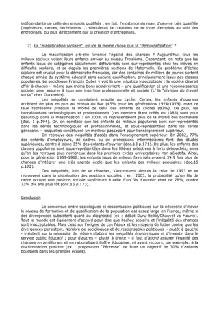 indépendante de celle des emplois qualifiés : en fait, l'existence du main d'oeuvre très qualifiée
(ingénieurs, cadres, techniciens...) stimulerait la créations de ce type d'emplois au sein des
entreprises, ou plus directement par la création d'entreprises.


   2) La “massification scolaire”, est-ce la même chose que la “démocratisation” ?

            La massification a-t-elle favorisé l'égalité des chances ? Aujourd'hui, tous les
milieux sociaux voient leurs enfants arriver au niveau Troisième. Cependant, on note que les
enfants issus de catégories socialement défavorisés sont sur-représentés chez les élèves en
difficulté scolaire, et ce depuis les premières sections de Maternelle. Ce problème d'échec
scolaire est crucial pour la démocratie française, car des centaines de milliers de jeunes sortent
chaque année du système éducatif sans aucune qualification, principalement issus des classes
populaires. Le sociologue François Dubet y voit là une injustice inacceptable : la société devrait
offrir à chacun – même aux moins bons scolairement – une qualification et une reconnaissance
sociale, pour assurer à tous une insertion professionnelle et sociale (cf la “division du travail
social” chez Durkheim).
            Les inégalités se constatent ensuite au Lycée. Certes, les enfants d'ouvriers
accèdent de plus en plus au niveau du Bac (45% pour les générations 1974-1978), mais ce
taux représente presque la moitié de celui des enfants de cadres (82%). De plus, les
baccalauréats technologiques et professionnels (ces derniers étant créés en 1985) sont pour
beaucoup dans la massification : en 2003, ils représentaient plus de la moitié des bacheliers
(doc. 1 p.194). Or, on constate que les enfants de milieux populaires sont sur-représentés
dans les séries technologiques et professionnelles, et sous-représentées dans les séries
générales – lesquelles constituent un meilleur passeport pour l'enseignement supérieur.
            On retrouve ces inégalités d'accès dans l'enseignement supérieur. En 2002, 77%
des enfants d'employeurs, de cadres ou de professions intermédiaires font des études
supérieures, contre à peine 35% des enfants d'ouvrier (doc.13 p.171). De plus, les enfants des
classes populaires sont sous-représentées dans les filières sélectives à forts débouchés, alors
qu'on les retrouve plus nombreux dans les premiers cycles universitaires non-sélectifs. Ainsi,
pour la génération 1959-1968, les enfants issus de milieux favorisés avaient 39,9 fois plus de
chances d'intégrer une très grande école que les enfants des milieux populaires (doc.15
p.172).
            Ces inégalités, loin de se résorber, s'accentuent depuis la crise de 1993 et se
retrouvent dans la distribution des positions sociales : en 2003, la probabilité qu'un fils de
cadre occupe une position sociale supérieure à celle d'un fils d'ouvrier était de 78%, contre
73% dix ans plus tôt (doc.16 p.173).


Conclusion

            Le consensus entre sociologues et responsables politiques sur la nécessité d'élever
le niveau de formation et de qualification de la population est assez large en France, même si
des divergences subsistent quant au diagnostic (ex : débat Duru-Bellat/Chauvel vs Maurin).
Tout le monde est également d'accord pour dire que l'échec scolaire et l'inégalité des chances
sont inacceptables. Mais c'est sur l'origine de ces fléaux et les moyens de lutter contre que les
divergences persistent. Nombre de sociologues et de responsables politiques – plutôt à gauche
- insistent sur la nécessité de réduire d'abord les inégalités économiques et d'investir dans le
service public éducatif ; pour d'autres – plutôt à droite – il faut d'abord assurer l'égalité des
chances en améliorant et en rationalisant l'offre éducative, et ayant recours, par exemple, à la
discrimination positive (ex : proposition “Pécresse” de fixer un objectif de 30% d'enfants
boursiers dans les grandes écoles).
 