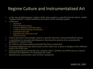 Regime Culture and Instrumentalized Art
•   in the age of globalization, leaders of the state produce a specific kind of culture, called
    “regime culture”—which reinforces the power of the existing regime
•   it features
     –   patriotism
     –   values financial success
     –   a narrow definition of family values
     –   a culture of fear limiting civil liberties
     –   reinterprets the past
     –   legitimates the status quo, and
     –   tolerates racism
•   culture has been increasingly used in a specific direction: instrumentalized culture
•   a contributor to economic development, fostering the growth of an economically
    productive “creative class”
•   its critical and transcendent potential has been eviscerated
•   instrumentalization may help artists in the short run, it poses a danger to the ultimate
    social role of the arts
•   policies generated around the of a “creative class”, and the use of the arts as a tool of
    economic development, are becoming the norm
•   globalization accentuates each of these tendencies




                                                                             MARCUSE, 2007
 