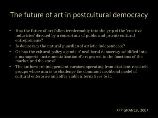 The future of art in postcultural democracy
•   Has the future of art fallen irredeemably into the grip of the ‘creative
    industries’ directed by a consortium of public and private cultural
    entrepreneurs?
•   Is democracy the natural guardian of artistic independence?
•   Or has the cultural policy agenda of neoliberal democracy solidified into
    a managerial instrumentalization of art geared to the functions of the
    market and the state?
•   The authors are independent curators operating from dissident research
    groups whose aim is to challenge the dominant neoliberal model of
    cultural enterprise and offer viable alternatives to it.




                                                           APPIGNANESI, 2007
 