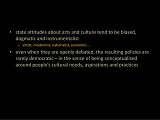 • state attitudes about arts and culture tend to be biased, 
  dogmatic and instrumentalist
   – elitist, modernist, nationalist, economic…
• even when they are openly debated, the resulting policies are 
  rarely democratic – in the sense of being conceptualised 
  around people’s cultural needs, aspirations and practices
 