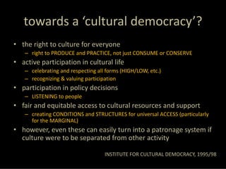 towards a ‘cultural democracy’?
• the right to culture for everyone
   – right to PRODUCE and PRACTICE, not just CONSUME or CONSERVE
• active participation in cultural life
   – celebrating and respecting all forms (HIGH/LOW, etc.)
   – recognizing & valuing participation
• participation in policy decisions
   – LISTENING to people
• fair and equitable access to cultural resources and support
   – creating CONDITIONS and STRUCTURES for universal ACCESS (particularly 
     for the MARGINAL)
• however, even these can easily turn into a patronage system if 
  culture were to be separated from other activity

                                   INSTITUTE FOR CULTURAL DEMOCRACY, 1995/98
 