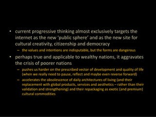 • current progressive thinking almost exclusively targets the 
  internet as the new ‘public sphere’ and as the new site for 
  cultural creativity, citizenship and democracy
   – the values and intentions are indisputable, but the forms are dangerous
• perhaps true and applicable to wealthy nations, it aggravates 
  the crisis of poorer nations 
   – pushes us harder on the prescribed vector of development and quality of life 
     (when we really need to pause, reflect and maybe even reverse forward)
   – accelerates the obsolescence of daily architectures of living (and their 
     replacement with global products, services and aesthetics – rather than their 
     validation and strengthening) and their repackaging as exotic (and premium) 
     cultural commodities
 