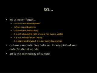 so…
• let us never forget…
   –   culture is not development
   –   culture is not business
   –   culture is not institutions
   –   it is not a bounded field or area, nor even a vector
   –   it is not a discipline or theory
   –   it is above and beyond, it is our everyday practice
• culture is our interface between inner/spiritual and 
  outer/material worlds
• art is the technology of culture
 