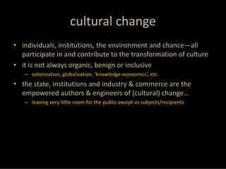 cultural change
• individuals, institutions, the environment and chance—all 
  participate in and contribute to the transformation of culture
• it is not always organic, benign or inclusive 
   – colonization, globalization, ‘knowledge economics’, etc.
• the state, institutions and industry & commerce are the 
  empowered authors & engineers of (cultural) change… 
   – leaving very little room for the public except as subjects/recipients
 
