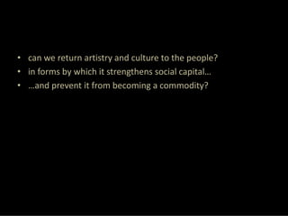 • can we return artistry and culture to the people?
• in forms by which it strengthens social capital…
• …and prevent it from becoming a commodity?
 