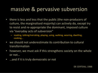 massive & pervasive subversion
• there is less and less that the public (the non‐producers of 
  culture, the marginalised majority) can actively do, except try 
  to resist and re‐appropriate the dominant, imposed culture 
  via “everyday acts of subversion”
   – reading, talking/narrating, playing, using, walking, wearing, dwelling, 
     cooking…
• we should not underestimate its contribution to cultural 
  transformation
• however, we must ask if this strengthens society on the whole 
  or not… 
• …and if it is truly democratic or not

                                                                   DE CERTEAU, 1988
 