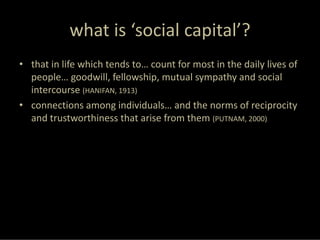 what is ‘social capital’?
• that in life which tends to… count for most in the daily lives of 
  people… goodwill, fellowship, mutual sympathy and social 
  intercourse (HANIFAN, 1913)
• connections among individuals… and the norms of reciprocity 
  and trustworthiness that arise from them (PUTNAM, 2000)
 