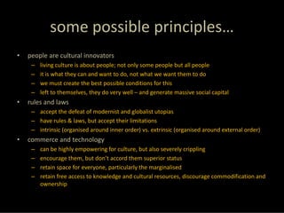 some possible principles…
•   people are cultural innovators
     –   living culture is about people; not only some people but all people
     –   it is what they can and want to do, not what we want them to do
     –   we must create the best possible conditions for this
     –   left to themselves, they do very well – and generate massive social capital
•   rules and laws
     – accept the defeat of modernist and globalist utopias
     – have rules & laws, but accept their limitations
     – intrinsic (organised around inner order) vs. extrinsic (organised around external order)
•   commerce and technology
     –   can be highly empowering for culture, but also severely crippling
     –   encourage them, but don’t accord them superior status
     –   retain space for everyone, particularly the marginalised
     –   retain free access to knowledge and cultural resources, discourage commodification and 
         ownership
 