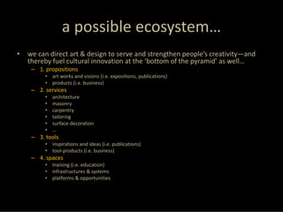 a possible ecosystem…
•   we can direct art & design to serve and strengthen people’s creativity—and 
    thereby fuel cultural innovation at the ‘bottom of the pyramid’ as well…
     – 1. propositions
          • art works and visions (i.e. expositions, publications)
          • products (i.e. business)
     – 2. services
          •   architecture
          •   masonry
          •   carpentry
          •   tailoring
          •   surface decoration
          •   …
     – 3. tools
          • inspirations and ideas (i.e. publications)
          • tool‐products (i.e. business)
     – 4. spaces
          • training (i.e. education)
          • infrastructures & systems
          • platforms & opportunities
 