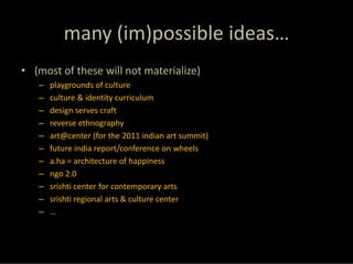 many (im)possible ideas…
• (most of these will not materialize)
   –   playgrounds of culture
   –   culture & identity curriculum
   –   design serves craft
   –   reverse ethnography
   –   art@center (for the 2011 indian art summit)
   –   future india report/conference on wheels
   –   a.ha = architecture of happiness
   –   ngo 2.0
   –   srishti center for contemporary arts
   –   srishti regional arts & culture center
   –   …
 