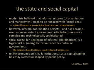 the state and social capital
• modernists believed that informal systems (of organization 
  and management) need to be replaced with formal ones.
   – rational bureaucracy constitutes the essence of modernity (WEBER)
• however, informal coordination persists—and has become 
  even more important as economic activity becomes more 
  complex and technologically sophisticated.
• social capital (an aggregate of informal coordinations) is a 
  byproduct of (many) factors outside the control of 
  governments.
   – like religion, shared histories, social systems, tradition, etc. 
• unlike economic policies & institutions, social capital cannot 
  be easily created or shaped by public policy.

                                                                         FUKUYAMA, 2000
 