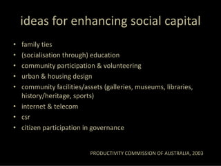ideas for enhancing social capital
• family ties
• (socialisation through) education
• community participation & volunteering
• urban & housing design
• community facilities/assets (galleries, museums, libraries, 
  history/heritage, sports)
• internet & telecom
• csr
• citizen participation in governance


                          PRODUCTIVITY COMMISSION OF AUSTRALIA, 2003
 