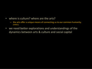 • where is culture? where are the arts?
   – the arts offer a unique means of connecting us to our common humanity. 
     (HAVEL)

• we need better explorations and understandings of the 
  dynamics between arts & culture and social capital
 