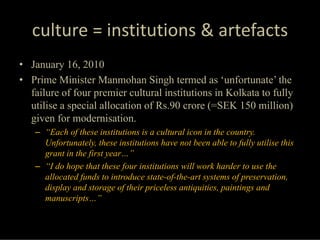 culture = institutions & artefacts
• January 16, 2010
• Prime Minister Manmohan Singh termed as ‘unfortunate’ the
  failure of four premier cultural institutions in Kolkata to fully
  utilise a special allocation of Rs.90 crore (=SEK 150 million)
  given for modernisation.
   – “Each of these institutions is a cultural icon in the country.
     Unfortunately, these institutions have not been able to fully utilise this
     grant in the first year…”
   – “I do hope that these four institutions will work harder to use the
     allocated funds to introduce state-of-the-art systems of preservation,
     display and storage of their priceless antiquities, paintings and
     manuscripts…”
 