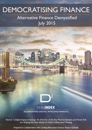  
DEMOCRATISING FINANCE
AGGREGATING DIGITAL INVESTING MARKETS
Alternative Finance Demystiﬁed
July 2015
Volume 1 (Digital Equity Investing): An Overview of the Key Players, Investors andTrends that
are Shaping the New Model of Online Collaborative Funding
Prepared in Collaboration with Leading Alternative Finance Players Globally
 