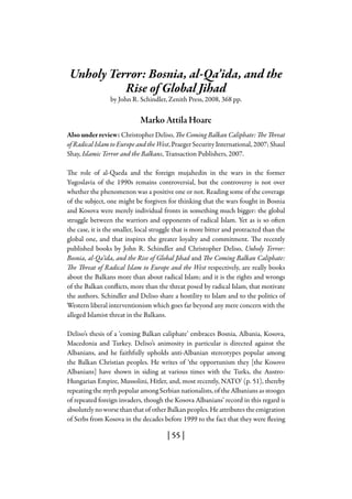 | 55 |
Unholy Terror: Bosnia, al-Qa’ida, and the
Rise of Global Jihad
by John R. Schindler, Zenith Press, 2008, 368 pp.
Marko Attila Hoare
Also under review: Christopher Deliso, The Coming Balkan Caliphate: The Threat
of Radical Islam to Europe and the West, Praeger Security International, 2007; Shaul
Shay, Islamic Terror and the Balkans, Transaction Publishers, 2007.
The role of al-Qaeda and the foreign mujahedin in the wars in the former
Yugoslavia of the 1990s remains controversial, but the controversy is not over
whether the phenomenon was a positive one or not. Reading some of the coverage
of the subject, one might be forgiven for thinking that the wars fought in Bosnia
and Kosova were merely individual fronts in something much bigger: the global
struggle between the warriors and opponents of radical Islam. Yet as is so often
the case, it is the smaller, local struggle that is more bitter and protracted than the
global one, and that inspires the greater loyalty and commitment. The recently
published books by John R. Schindler and Christopher Deliso, Unholy Terror:
Bosnia, al-Qa’ida, and the Rise of Global Jihad and The Coming Balkan Caliphate:
The Threat of Radical Islam to Europe and the West respectively, are really books
about the Balkans more than about radical Islam; and it is the rights and wrongs
of the Balkan conflicts, more than the threat posed by radical Islam, that motivate
the authors. Schindler and Deliso share a hostility to Islam and to the politics of
Western liberal interventionism which goes far beyond any mere concern with the
alleged Islamist threat in the Balkans.
Deliso’s thesis of a ‘coming Balkan caliphate’ embraces Bosnia, Albania, Kosova,
Macedonia and Turkey. Deliso’s animosity in particular is directed against the
Albanians, and he faithfully upholds anti-Albanian stereotypes popular among
the Balkan Christian peoples. He writes of ‘the opportunism they [the Kosovo
Albanians] have shown in siding at various times with the Turks, the Austro-
Hungarian Empire, Mussolini, Hitler, and, most recently, NATO’ (p. 51), thereby
repeating the myth popular among Serbian nationalists, of the Albanians as stooges
of repeated foreign invaders, though the Kosova Albanians’ record in this regard is
absolutely no worse than that of other Balkan peoples. He attributes the emigration
of Serbs from Kosova in the decades before 1999 to the fact that they were fleeing
 
